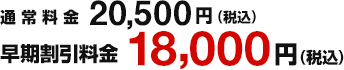 通常料金20.500円(税込)　早割割引料金18,000円(税込)